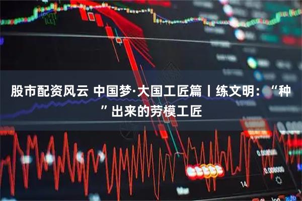 股市配资风云 中国梦·大国工匠篇丨练文明：“种”出来的劳模工匠