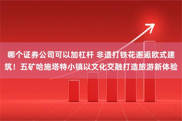 哪个证券公司可以加杠杆 非遗打铁花邂逅欧式建筑！五矿哈施塔特小镇以文化交融打造旅游新体验
