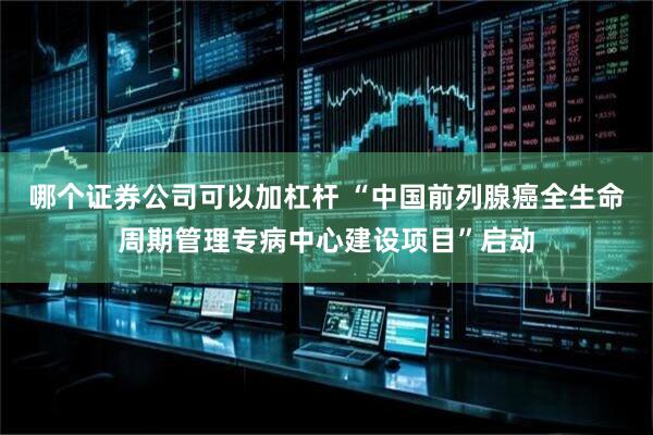 哪个证券公司可以加杠杆 “中国前列腺癌全生命周期管理专病中心建设项目”启动