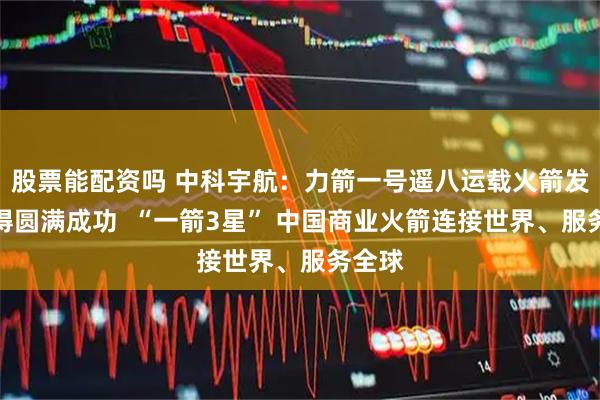 股票能配资吗 中科宇航：力箭一号遥八运载火箭发射取得圆满成功  “一箭3星” 中国商业火箭连接世界、服务全球
