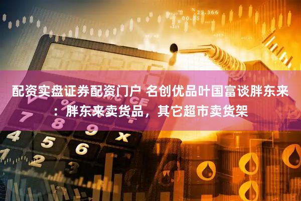 配资实盘证券配资门户 名创优品叶国富谈胖东来：胖东来卖货品，其它超市卖货架