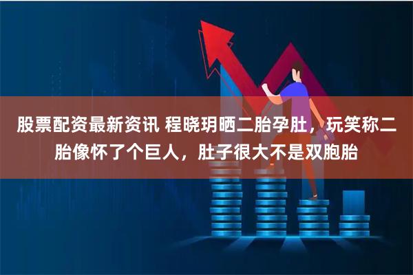 股票配资最新资讯 程晓玥晒二胎孕肚，玩笑称二胎像怀了个巨人，肚子很大不是双胞胎