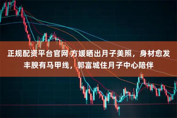 正规配资平台官网 方媛晒出月子美照，身材愈发丰腴有马甲线，郭富城住月子中心陪伴