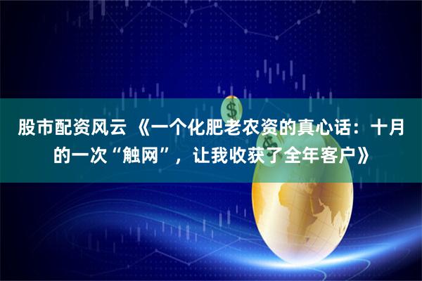 股市配资风云 《一个化肥老农资的真心话：十月的一次“触网”，让我收获了全年客户》