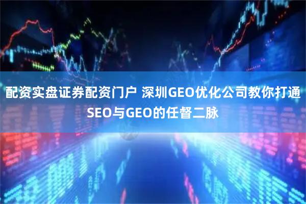 配资实盘证券配资门户 深圳GEO优化公司教你打通SEO与GEO的任督二脉