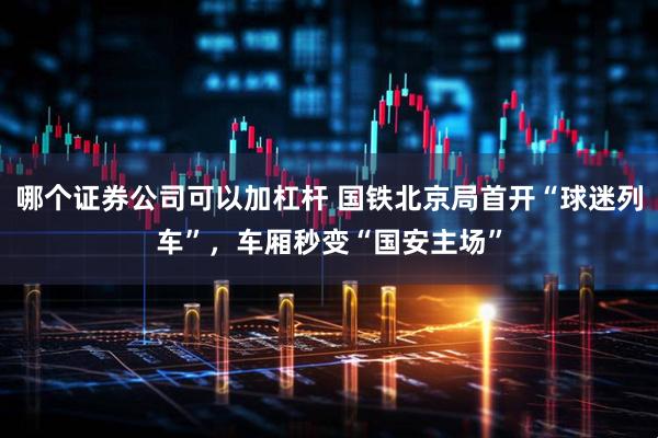 哪个证券公司可以加杠杆 国铁北京局首开“球迷列车”,车厢秒变“国安主场”