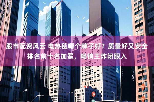 股市配资风云 电热毯哪个牌子好？质量好又安全排名前十名加冕，畅销王炸闭眼入