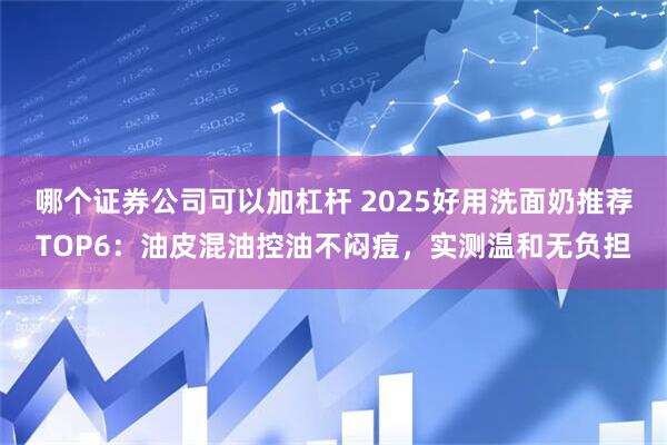哪个证券公司可以加杠杆 2025好用洗面奶推荐TOP6：油皮混油控油不闷痘，实测温和无负担
