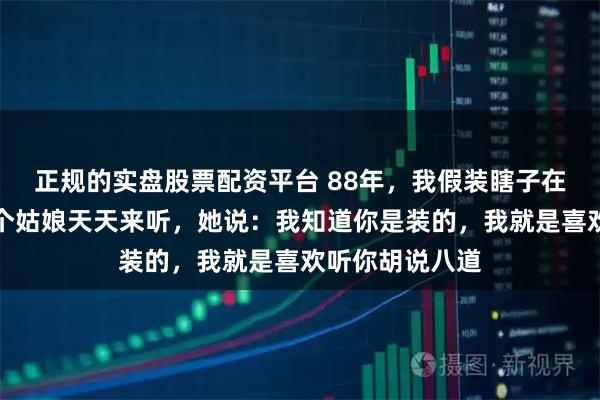 正规的实盘股票配资平台 88年，我假装瞎子在街上算命，一个姑娘天天来听，她说：我知道你是装的，我就是喜欢听你胡说八道