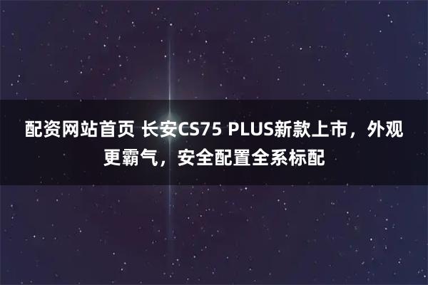 配资网站首页 长安CS75 PLUS新款上市，外观更霸气，安全配置全系标配