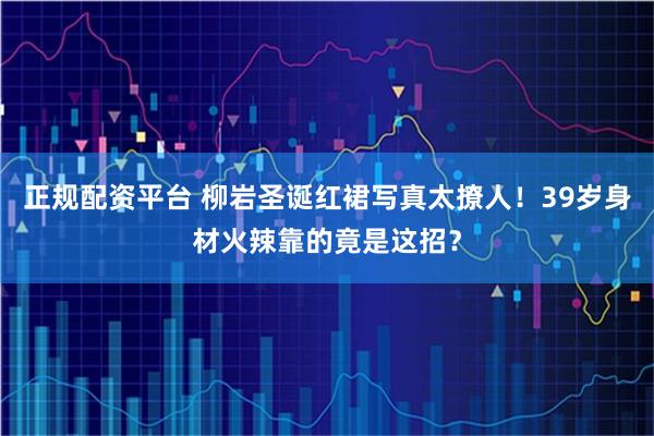 正规配资平台 柳岩圣诞红裙写真太撩人！39岁身材火辣靠的竟是这招？