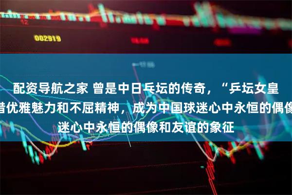 配资导航之家 曾是中日乓坛的传奇，“乒坛女皇”松崎君代凭借优雅魅力和不屈精神，成为中国球迷心中永恒的偶像和友谊的象征