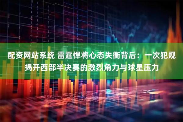 配资网站系统 雷霆悍将心态失衡背后：一次犯规揭开西部半决赛的激烈角力与球星压力
