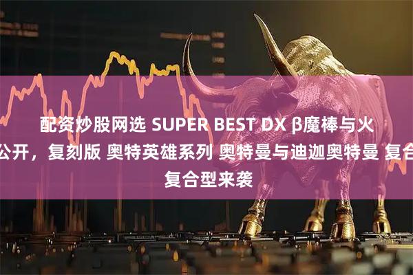配资炒股网选 SUPER BEST DX β魔棒与火花棱镜公开，复刻版 奥特英雄系列 奥特曼与迪迦奥特曼 复合型来袭