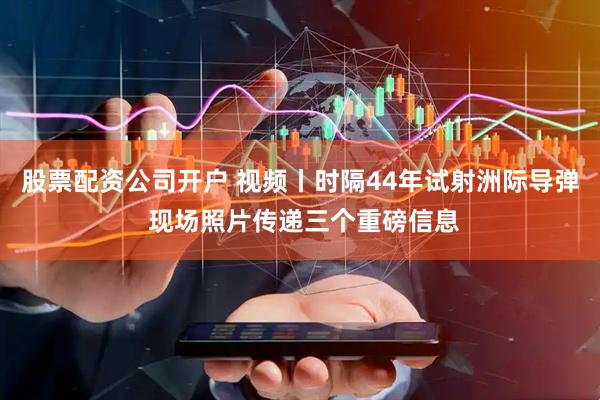 股票配资公司开户 视频丨时隔44年试射洲际导弹 现场照片传递三个重磅信息