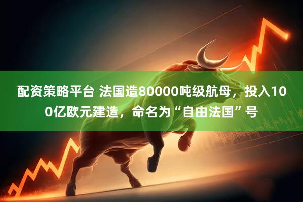 配资策略平台 法国造80000吨级航母，投入100亿欧元建造，命名为“自由法国”号