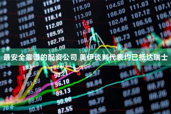 最安全靠谱的配资公司 美伊谈判代表均已抵达瑞士