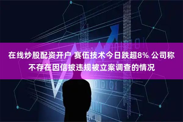 在线炒股配资开户 赛伍技术今日跌超8% 公司称不存在因信披违规被立案调查的情况